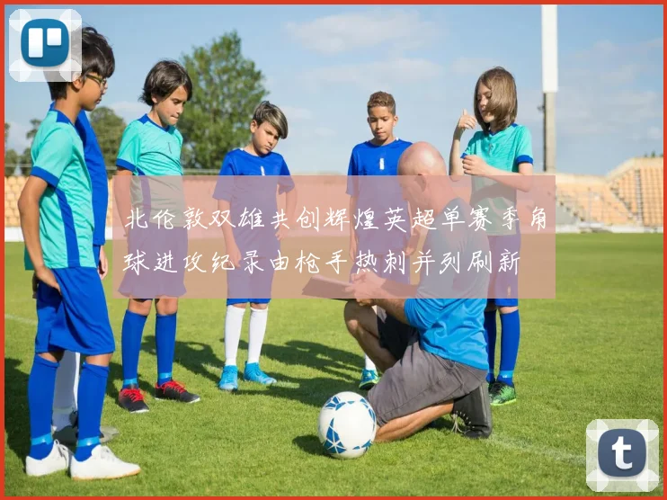 北伦敦双雄共创辉煌英超单赛季角球进攻纪录由枪手热刺并列刷新
