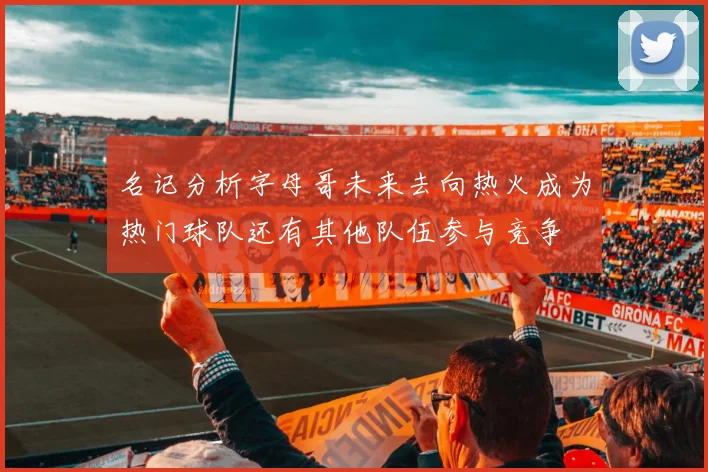 名记分析字母哥未来去向热火成为热门球队还有其他队伍参与竞争