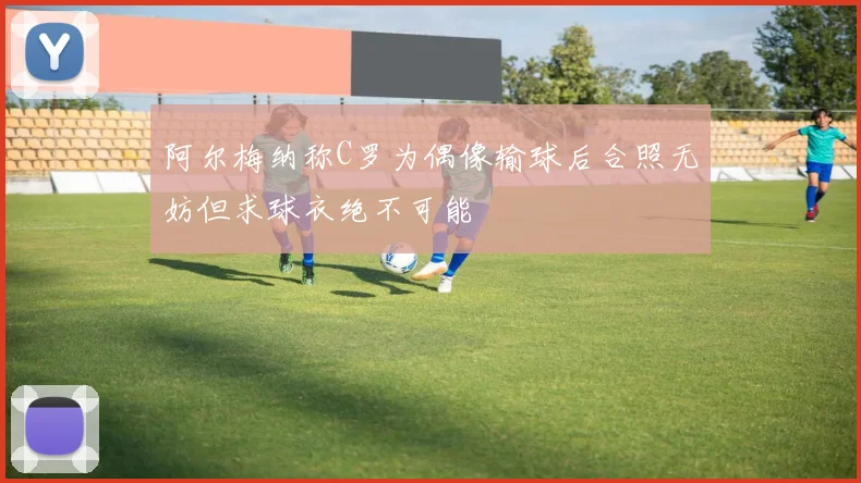 阿尔梅纳称C罗为偶像输球后合照无妨但求球衣绝不可能