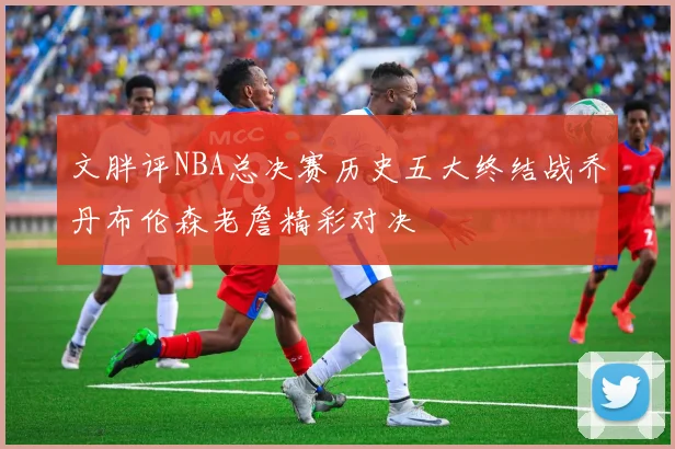文胖评NBA总决赛历史五大终结战乔丹布伦森老詹精彩对决