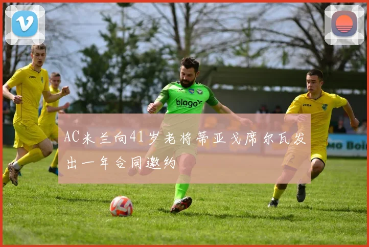 AC米兰向41岁老将蒂亚戈席尔瓦发出一年合同邀约