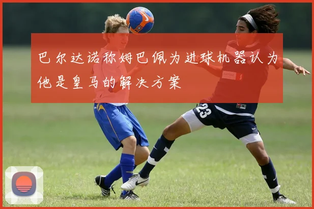 巴尔达诺称姆巴佩为进球机器认为他是皇马的解决方案