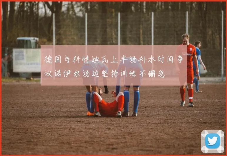 德国与科特迪瓦上半场补水时间争议诺伊尔场边坚持训练不懈怠