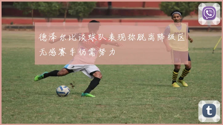 德泽尔比谈球队表现称脱离降级区无感赛季仍需努力