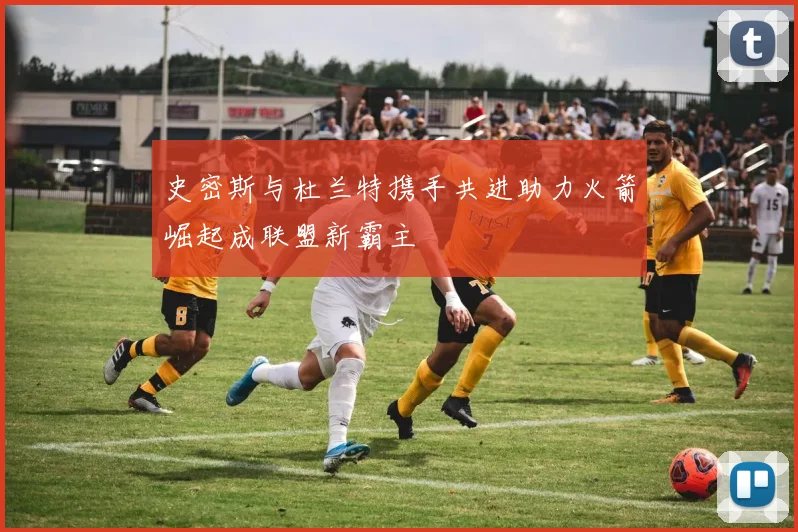 史密斯与杜兰特携手共进助力火箭崛起成联盟新霸主