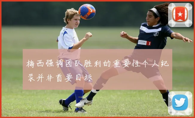 梅西强调团队胜利的重要性个人纪录并非首要目标