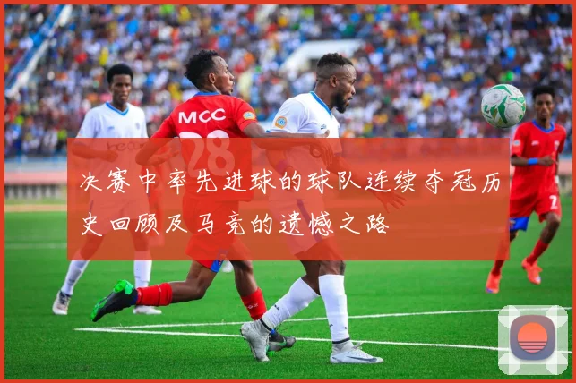决赛中率先进球的球队连续夺冠历史回顾及马竞的遗憾之路