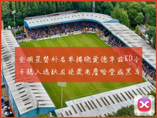 全明星替补名单揭晓爱德华兹KD小卡稳入选狄龙逆袭老詹哈登成黑马