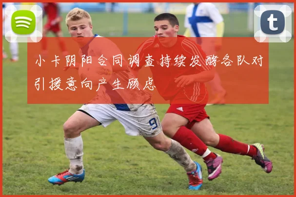 小卡阴阳合同调查持续发酵各队对引援意向产生顾虑