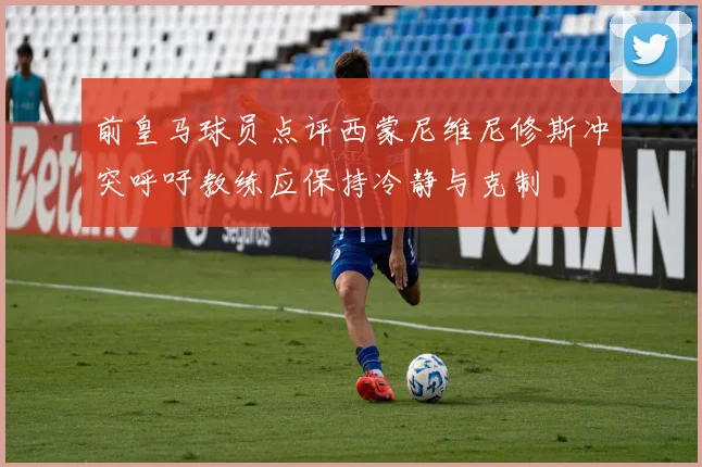 前皇马球员点评西蒙尼维尼修斯冲突呼吁教练应保持冷静与克制