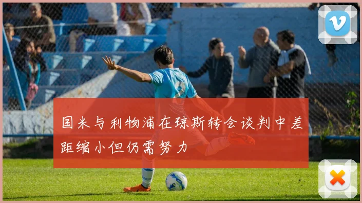 国米与利物浦在琼斯转会谈判中差距缩小但仍需努力