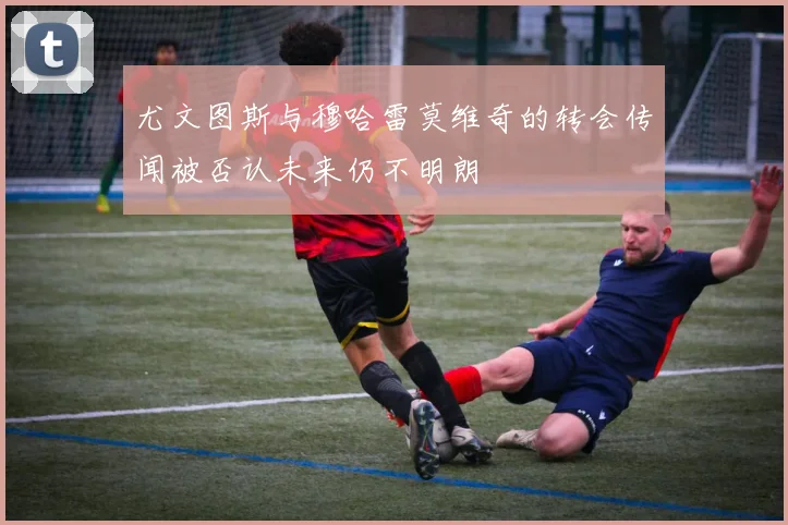 尤文图斯与穆哈雷莫维奇的转会传闻被否认未来仍不明朗