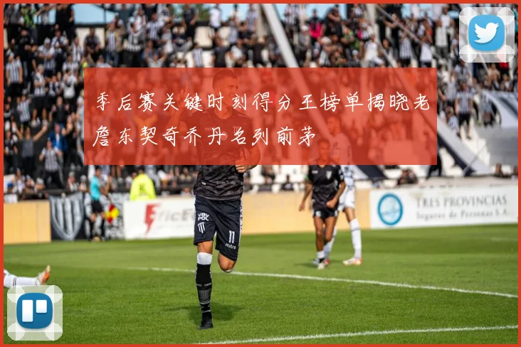 季后赛关键时刻得分王榜单揭晓老詹东契奇乔丹名列前茅