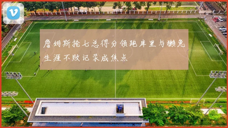 詹姆斯抢七总得分领跑库里与獭兔生涯不败记录成焦点