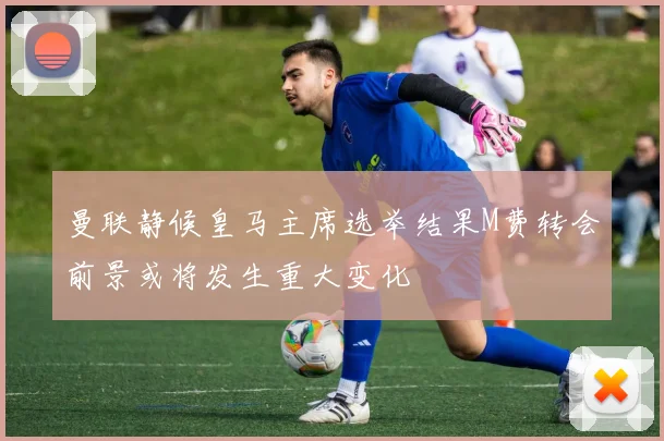 曼联静候皇马主席选举结果M费转会前景或将发生重大变化