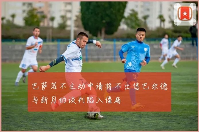 巴萨若不主动申请将不出售巴尔德与新月的谈判陷入僵局