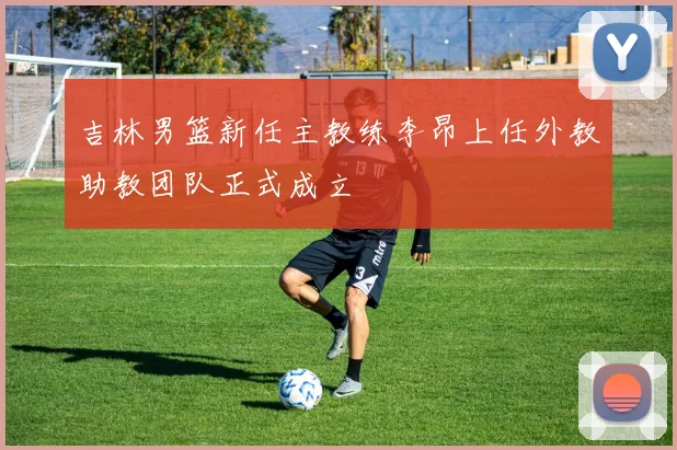 吉林男篮新任主教练李昂上任外教助教团队正式成立